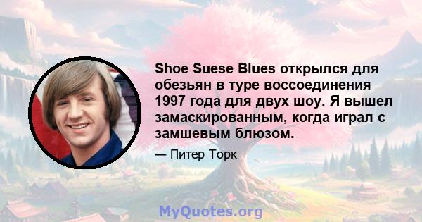 Shoe Suese Blues открылся для обезьян в туре воссоединения 1997 года для двух шоу. Я вышел замаскированным, когда играл с замшевым блюзом.