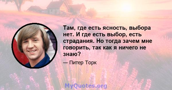 Там, где есть ясность, выбора нет. И где есть выбор, есть страдания. Но тогда зачем мне говорить, так как я ничего не знаю?