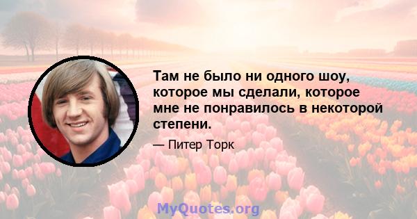 Там не было ни одного шоу, которое мы сделали, которое мне не понравилось в некоторой степени.