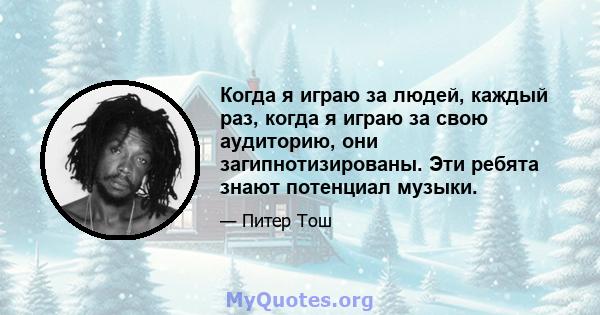 Когда я играю за людей, каждый раз, когда я играю за свою аудиторию, они загипнотизированы. Эти ребята знают потенциал музыки.