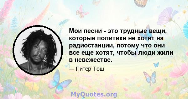 Мои песни - это трудные вещи, которые политики не хотят на радиостанции, потому что они все еще хотят, чтобы люди жили в невежестве.