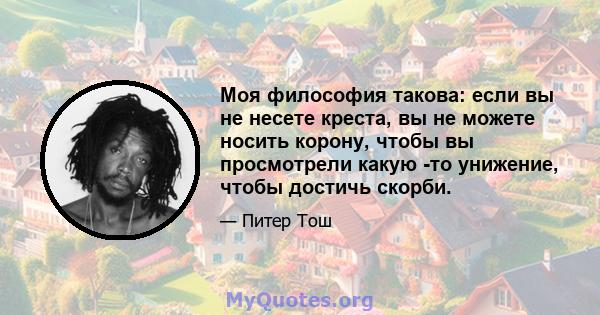 Моя философия такова: если вы не несете креста, вы не можете носить корону, чтобы вы просмотрели какую -то унижение, чтобы достичь скорби.