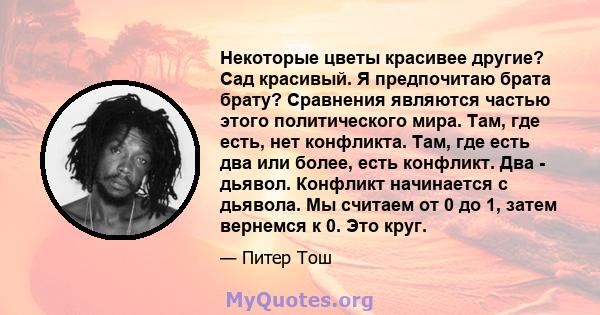 Некоторые цветы красивее другие? Сад красивый. Я предпочитаю брата брату? Сравнения являются частью этого политического мира. Там, где есть, нет конфликта. Там, где есть два или более, есть конфликт. Два - дьявол.