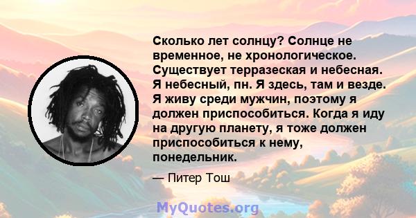 Сколько лет солнцу? Солнце не временное, не хронологическое. Существует терразеская и небесная. Я небесный, пн. Я здесь, там и везде. Я живу среди мужчин, поэтому я должен приспособиться. Когда я иду на другую планету,