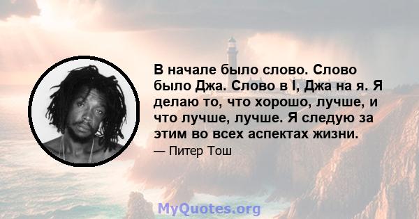 В начале было слово. Слово было Джа. Слово в I, Джа на я. Я делаю то, что хорошо, лучше, и что лучше, лучше. Я следую за этим во всех аспектах жизни.