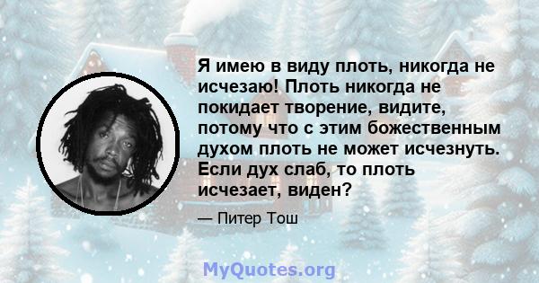 Я имею в виду плоть, никогда не исчезаю! Плоть никогда не покидает творение, видите, потому что с этим божественным духом плоть не может исчезнуть. Если дух слаб, то плоть исчезает, виден?