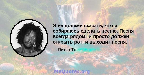 Я не должен сказать, что я собираюсь сделать песню. Песня всегда рядом. Я просто должен открыть рот, и выходит песня.