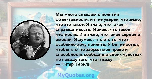 Мы много слышим о понятии объективности, и я не уверен, что знаю, что это такое. Я знаю, что такое справедливость. Я знаю, что такое честность. И я знаю, что такое сердце и эмоции. Я думаю, что это то, что я особенно