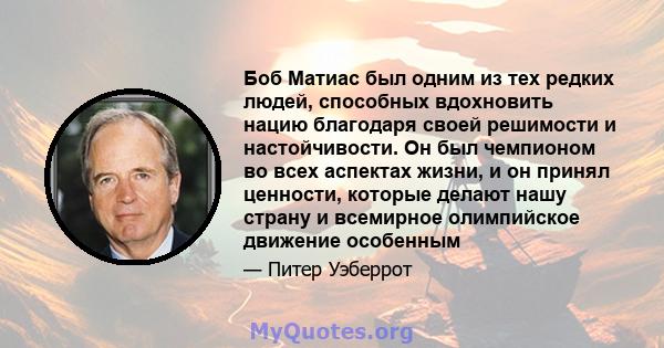 Боб Матиас был одним из тех редких людей, способных вдохновить нацию благодаря своей решимости и настойчивости. Он был чемпионом во всех аспектах жизни, и он принял ценности, которые делают нашу страну и всемирное