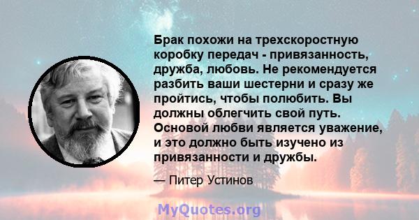 Брак похожи на трехскоростную коробку передач - привязанность, дружба, любовь. Не рекомендуется разбить ваши шестерни и сразу же пройтись, чтобы полюбить. Вы должны облегчить свой путь. Основой любви является уважение,