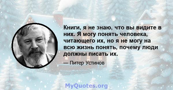 Книги, я не знаю, что вы видите в них. Я могу понять человека, читающего их, но я не могу на всю жизнь понять, почему люди должны писать их.