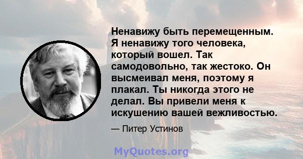 Ненавижу быть перемещенным. Я ненавижу того человека, который вошел. Так самодовольно, так жестоко. Он высмеивал меня, поэтому я плакал. Ты никогда этого не делал. Вы привели меня к искушению вашей вежливостью.