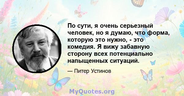 По сути, я очень серьезный человек, но я думаю, что форма, которую это нужно, - это комедия. Я вижу забавную сторону всех потенциально напыщенных ситуаций.