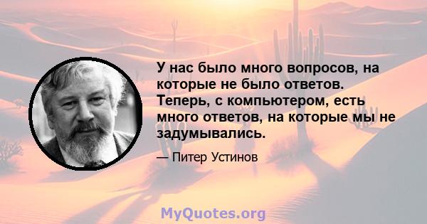 У нас было много вопросов, на которые не было ответов. Теперь, с компьютером, есть много ответов, на которые мы не задумывались.