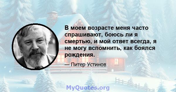 В моем возрасте меня часто спрашивают, боюсь ли я смертью, и мой ответ всегда, я не могу вспомнить, как боялся рождения.