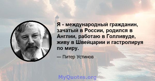 Я - международный гражданин, зачатый в России, родился в Англии, работаю в Голливуде, живу в Швейцарии и гастролируя по миру.