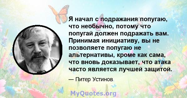 Я начал с подражания попугаю, что необычно, потому что попугай должен подражать вам. Принимая инициативу, вы не позволяете попугаю не альтернативы, кроме как сама, что вновь доказывает, что атака часто является лучшей