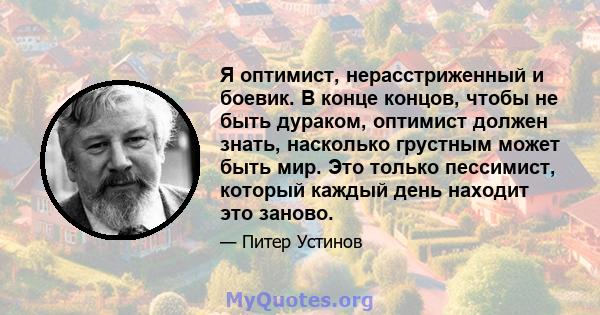 Я оптимист, нерасстриженный и боевик. В конце концов, чтобы не быть дураком, оптимист должен знать, насколько грустным может быть мир. Это только пессимист, который каждый день находит это заново.