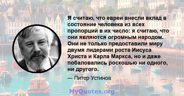 Я считаю, что евреи внесли вклад в состояние человека из всех пропорций в их число: я считаю, что они являются огромным народом. Они не только предоставили миру двумя лидерами роста Иисуса Христа и Карла Маркса, но и