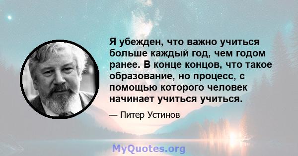 Я убежден, что важно учиться больше каждый год, чем годом ранее. В конце концов, что такое образование, но процесс, с помощью которого человек начинает учиться учиться.