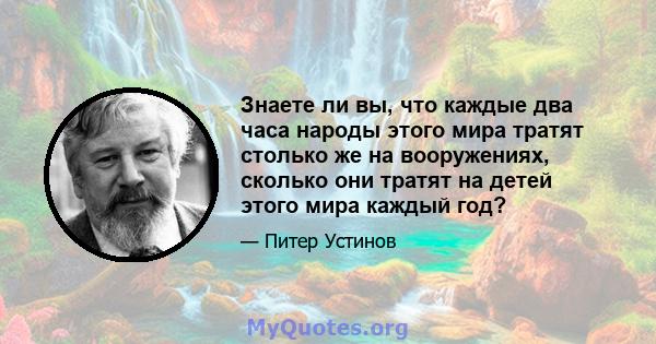 Знаете ли вы, что каждые два часа народы этого мира тратят столько же на вооружениях, сколько они тратят на детей этого мира каждый год?