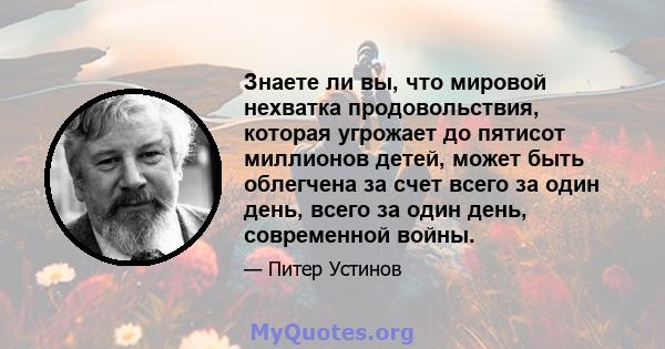 Знаете ли вы, что мировой нехватка продовольствия, которая угрожает до пятисот миллионов детей, может быть облегчена за счет всего за один день, всего за один день, современной войны.