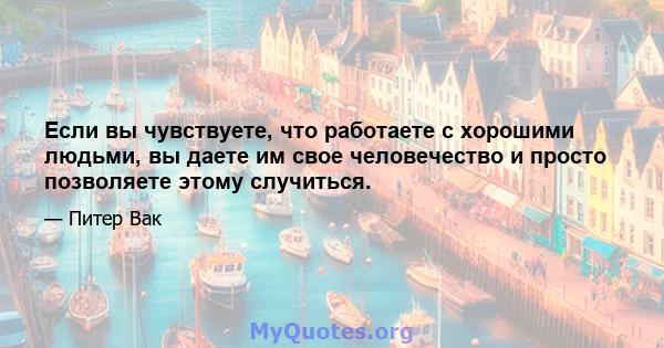 Если вы чувствуете, что работаете с хорошими людьми, вы даете им свое человечество и просто позволяете этому случиться.