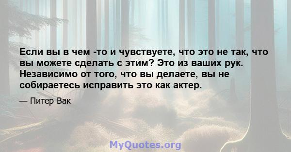 Если вы в чем -то и чувствуете, что это не так, что вы можете сделать с этим? Это из ваших рук. Независимо от того, что вы делаете, вы не собираетесь исправить это как актер.