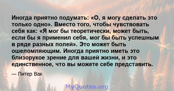 Иногда приятно подумать: «О, я могу сделать это только одно». Вместо того, чтобы чувствовать себя как: «Я мог бы теоретически, может быть, если бы я применил себя, мог бы быть успешным в ряде разных полей». Это может