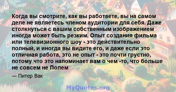 Когда вы смотрите, как вы работаете, вы на самом деле не являетесь членом аудитории для себя. Даже столкнуться с вашим собственным изображением иногда может быть резким. Опыт создания фильма или телевизионного шоу - это 