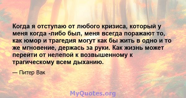 Когда я отступаю от любого кризиса, который у меня когда -либо был, меня всегда поражают то, как юмор и трагедия могут как бы жить в одно и то же мгновение, держась за руки. Как жизнь может перейти от нелепой к