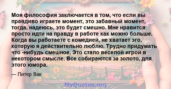 Моя философия заключается в том, что если вы правдиво играете момент, это забавный момент, тогда, надеюсь, это будет смешно. Мне нравится просто идти на правду в работе как можно больше. Когда вы работаете с комедией,