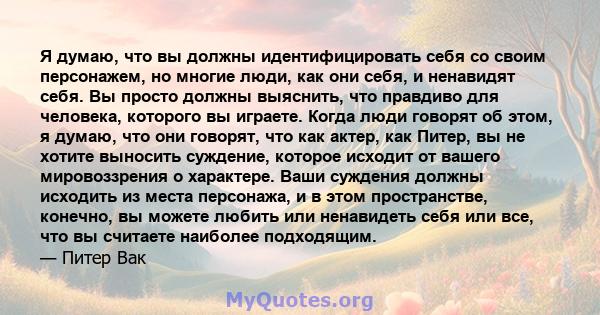 Я думаю, что вы должны идентифицировать себя со своим персонажем, но многие люди, как они себя, и ненавидят себя. Вы просто должны выяснить, что правдиво для человека, которого вы играете. Когда люди говорят об этом, я