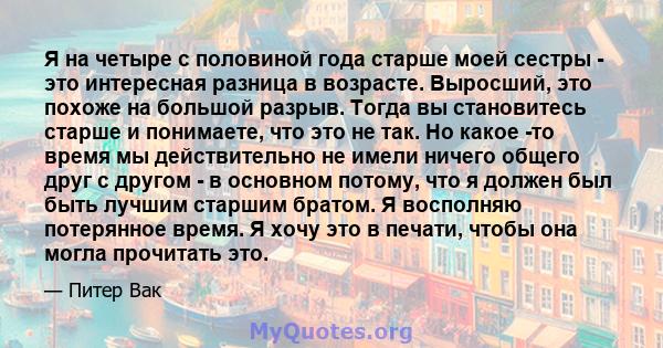 Я на четыре с половиной года старше моей сестры - это интересная разница в возрасте. Выросший, это похоже на большой разрыв. Тогда вы становитесь старше и понимаете, что это не так. Но какое -то время мы действительно