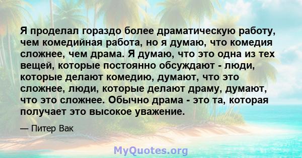 Я проделал гораздо более драматическую работу, чем комедийная работа, но я думаю, что комедия сложнее, чем драма. Я думаю, что это одна из тех вещей, которые постоянно обсуждают - люди, которые делают комедию, думают,