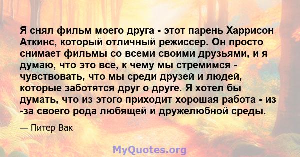 Я снял фильм моего друга - этот парень Харрисон Аткинс, который отличный режиссер. Он просто снимает фильмы со всеми своими друзьями, и я думаю, что это все, к чему мы стремимся - чувствовать, что мы среди друзей и