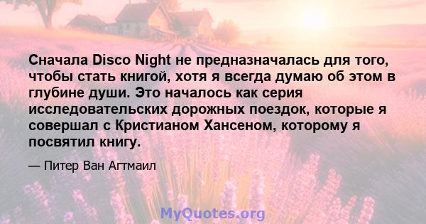 Сначала Disco Night не предназначалась для того, чтобы стать книгой, хотя я всегда думаю об этом в глубине души. Это началось как серия исследовательских дорожных поездок, которые я совершал с Кристианом Хансеном,