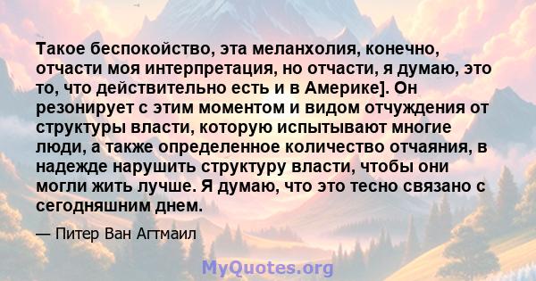 Такое беспокойство, эта меланхолия, конечно, отчасти моя интерпретация, но отчасти, я думаю, это то, что действительно есть и в Америке]. Он резонирует с этим моментом и видом отчуждения от структуры власти, которую