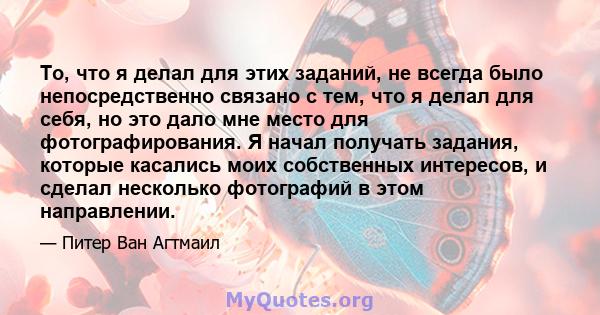 То, что я делал для этих заданий, не всегда было непосредственно связано с тем, что я делал для себя, но это дало мне место для фотографирования. Я начал получать задания, которые касались моих собственных интересов, и