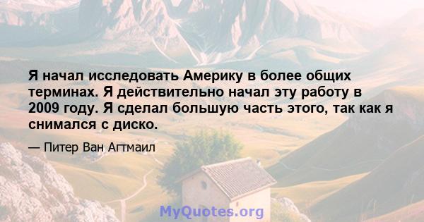 Я начал исследовать Америку в более общих терминах. Я действительно начал эту работу в 2009 году. Я сделал большую часть этого, так как я снимался с диско.