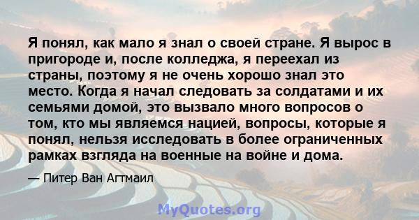 Я понял, как мало я знал о своей стране. Я вырос в пригороде и, после колледжа, я переехал из страны, поэтому я не очень хорошо знал это место. Когда я начал следовать за солдатами и их семьями домой, это вызвало много