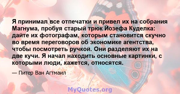 Я принимал все отпечатки и привел их на собрания Магнума, пробуя старый трюк Йозефа Куделка: дайте их фотографам, которым становится скучно во время переговоров об экономике агентства, чтобы посмотреть ручкой. Они