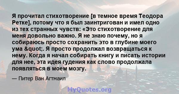 Я прочитал стихотворение [в темное время Теодора Ретке], потому что я был заинтригован и имел одно из тех странных чувств: «Это стихотворение для меня довольно важно. Я не знаю почему, но я собираюсь просто сохранить