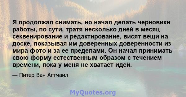 Я продолжал снимать, но начал делать черновики работы, по сути, тратя несколько дней в месяц секвенирование и редактирование, висят вещи на доске, показывая им доверенных доверенности из мира фото и за ее пределами. Он