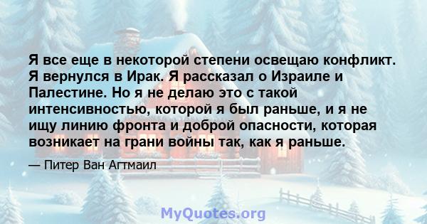 Я все еще в некоторой степени освещаю конфликт. Я вернулся в Ирак. Я рассказал о Израиле и Палестине. Но я не делаю это с такой интенсивностью, которой я был раньше, и я не ищу линию фронта и доброй опасности, которая