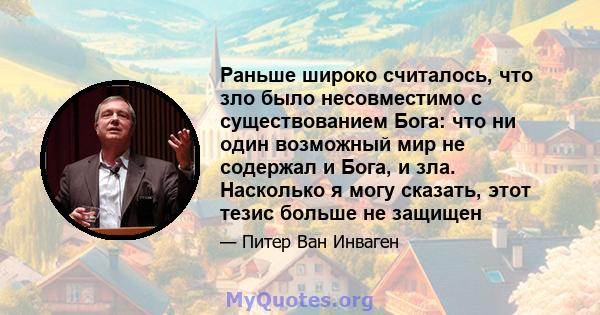 Раньше широко считалось, что зло было несовместимо с существованием Бога: что ни один возможный мир не содержал и Бога, и зла. Насколько я могу сказать, этот тезис больше не защищен