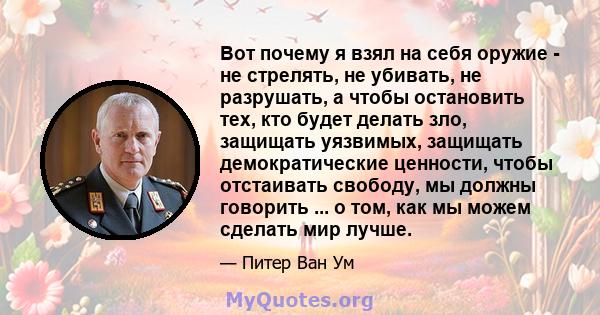 Вот почему я взял на себя оружие - не стрелять, не убивать, не разрушать, а чтобы остановить тех, кто будет делать зло, защищать уязвимых, защищать демократические ценности, чтобы отстаивать свободу, мы должны говорить