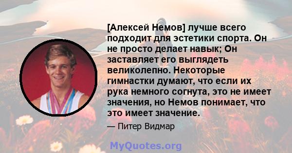 [Алексей Немов] лучше всего подходит для эстетики спорта. Он не просто делает навык; Он заставляет его выглядеть великолепно. Некоторые гимнастки думают, что если их рука немного согнута, это не имеет значения, но Немов 