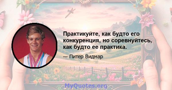 Практикуйте, как будто его конкуренция, но соревнуйтесь, как будто ее практика.