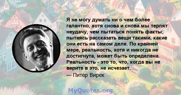 Я не могу думать ни о чем более галантно, хотя снова и снова мы терпят неудачу, чем пытаться понять факты; пытаясь рассказать вещи такими, какие они есть на самом деле. По крайней мере, реальность, хотя и никогда не